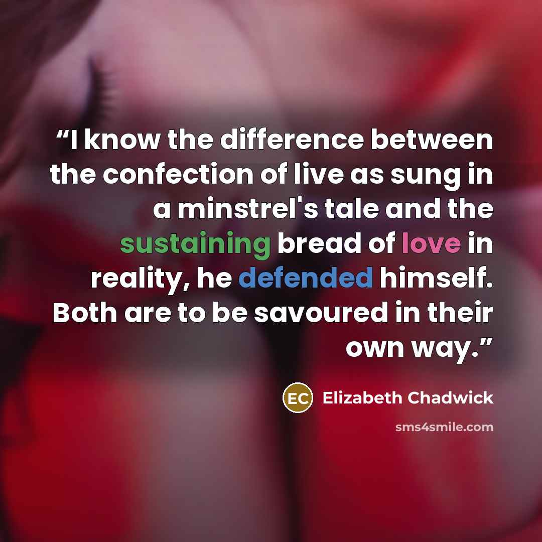 “I know the difference between the confection of live as sung in a minstrel's tale and the sustaining bread of love in reality, he defended himself. Both are to be savoured in their own way.” quote by Elizabeth Chadwick