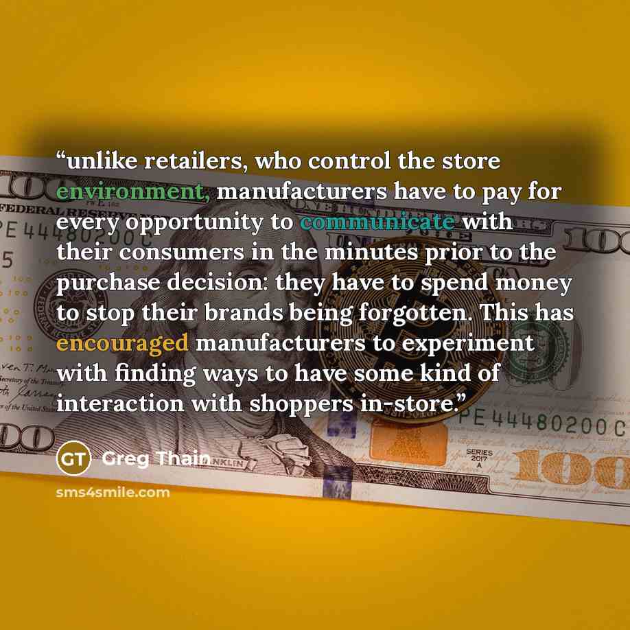 “unlike retailers, who control the store environment, manufacturers have to pay for every opportunity to communicate with their consumers in the minutes prior to the purchase decision: they have to spend money to stop their brands being forgotten. This has encouraged manufacturers to experiment…” quote by Greg Thain