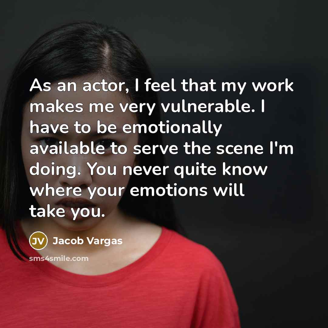 “As an actor, I feel that my work makes me very vulnerable. I have to be emotionally available to serve the scene I'm doing. You never quite know where your emotions will take you.” quote by Jacob Vargas