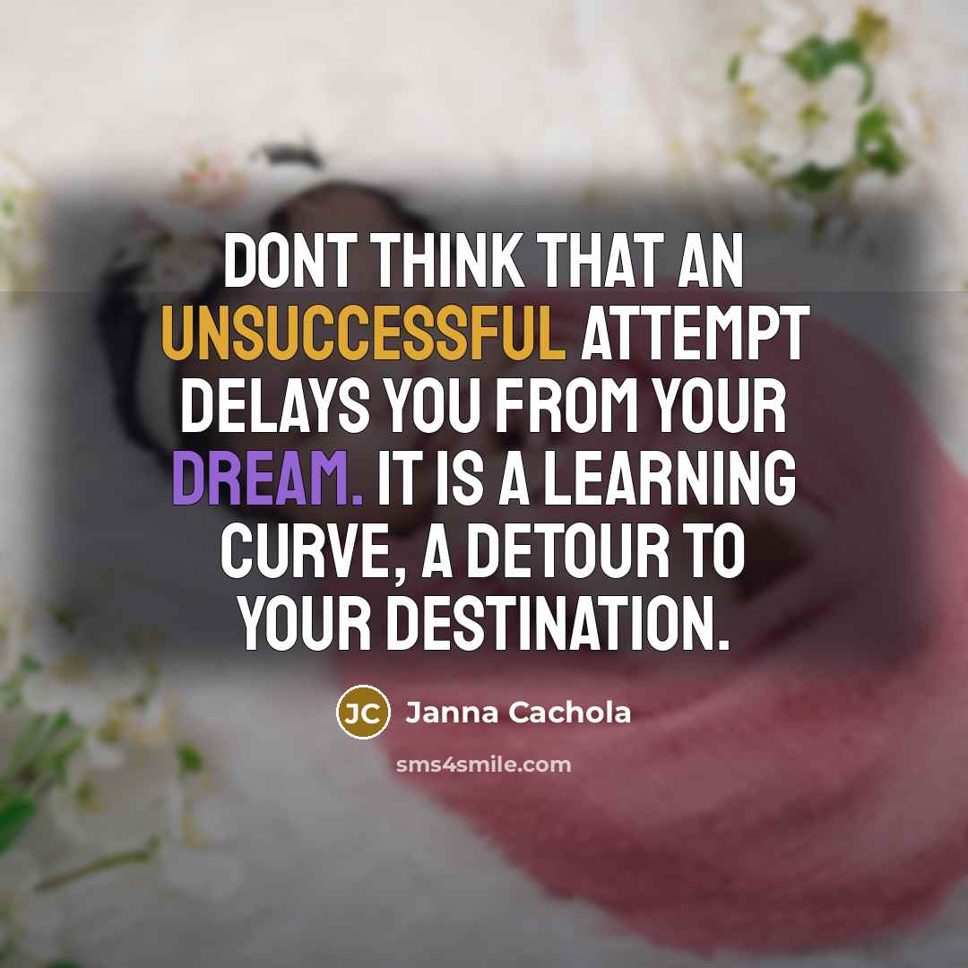 “Dont think that an unsuccessful attempt delays you from your dream. It is a learning curve, a detour to your destination.” quote by Janna Cachola