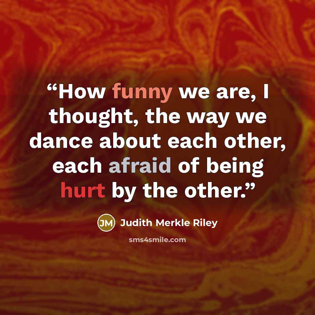 “How funny we are, I thought, the way we dance about each other, each afraid of being hurt by the other.” quote by Judith Merkle Riley