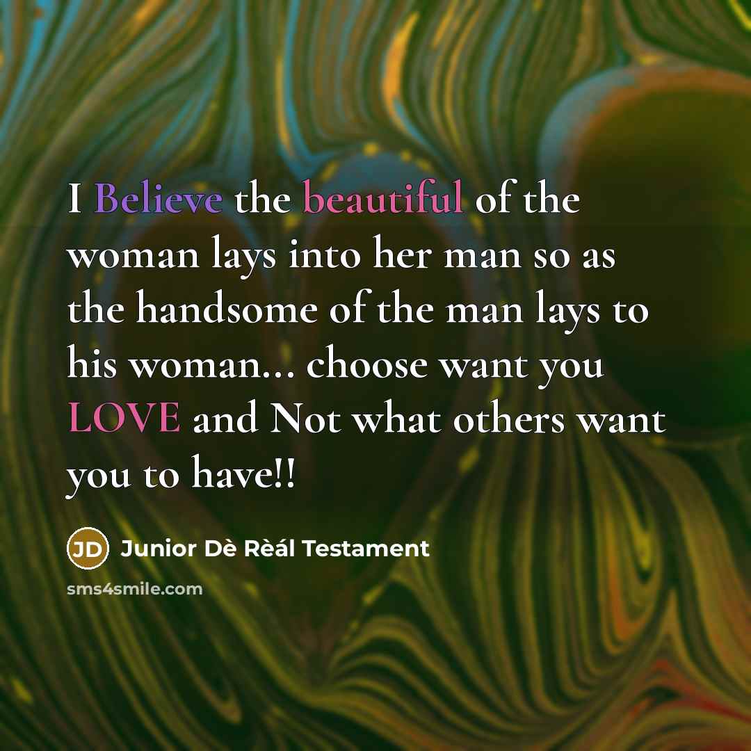 “I Believe the beautiful of the woman lays into her man so as the handsome of the man lays to his woman... choose want you LOVE and Not what others want you to have!!” quote by Junior Dè Rèál Testament