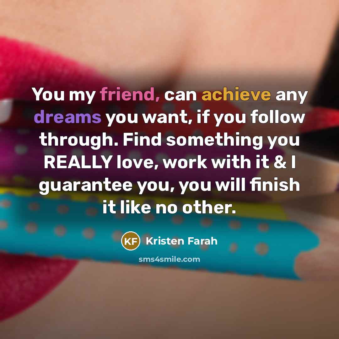 “You my friend, can achieve any dreams you want, if you follow through. Find something you REALLY love, work with it & I guarantee you, you will finish it like no other.” quote by Kristen Farah