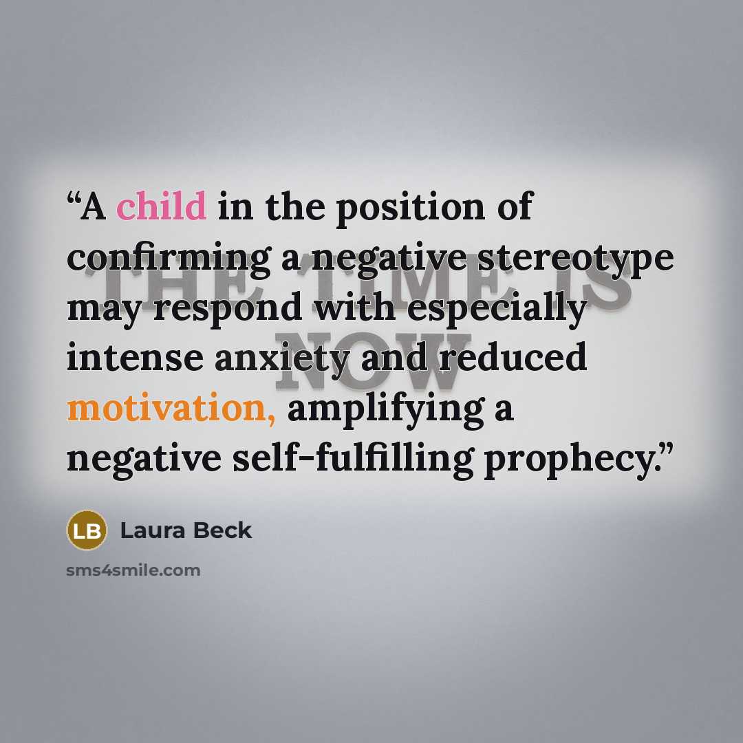 “A child in the position of confirming a negative stereotype may respond with especially intense anxiety and reduced motivation, amplifying a negative self-fulfilling prophecy.” quote by Laura Beck