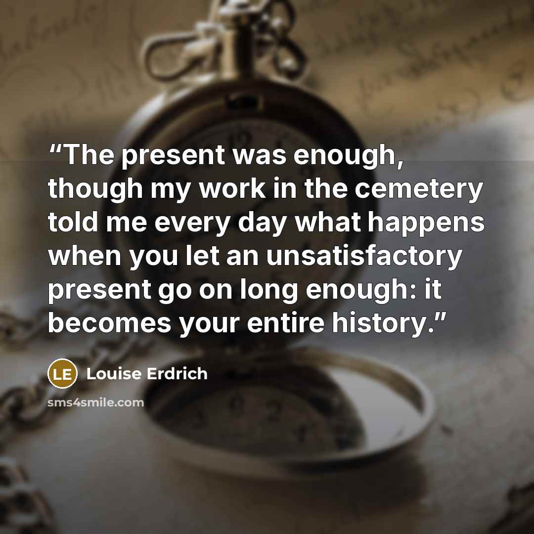 “The present was enough, though my work in the cemetery told me every day what happens when you let an unsatisfactory present go on long enough: it becomes your entire history.” quote by Louise Erdrich
