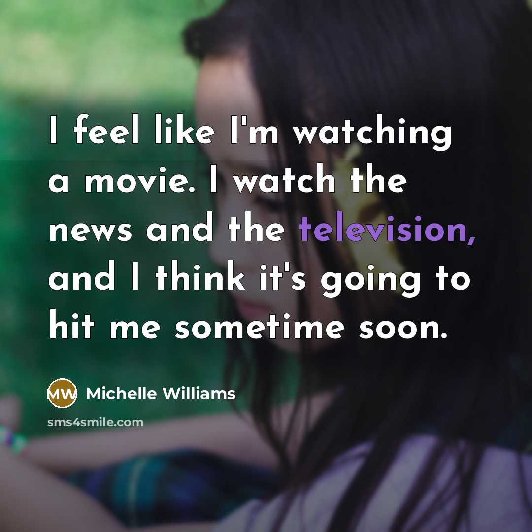 “I feel like I'm watching a movie. I watch the news and the television, and I think it's going to hit me sometime soon.” quote by Michelle Williams