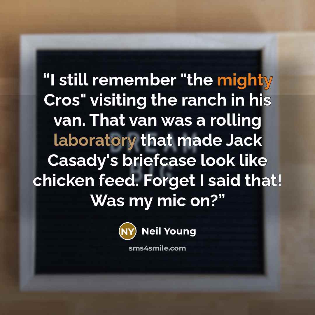 “I still remember "the mighty Cros" visiting the ranch in his van. That van was a rolling laboratory that made Jack Casady's briefcase look like chicken feed. Forget I said that! Was my mic on?” quote by Neil Young