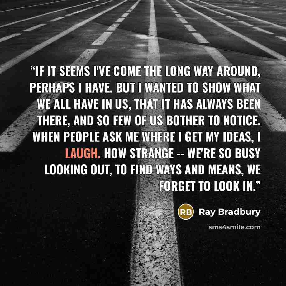 “If it seems I've come the long way around, perhaps I have. But I wanted to show what we all have in us, that it has always been there, and so few of us bother to notice. When people ask me where I get my ideas, I laugh. How strange -- we're so busy looking out, to find ways and means, we forget to…” quote by Ray Bradbury