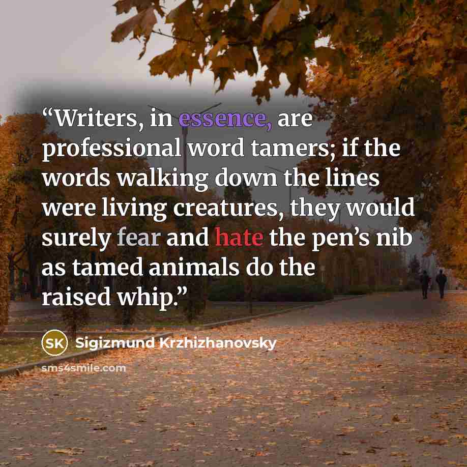 “Writers, in essence, are professional word tamers; if the words walking down the lines were living creatures, they would surely fear and hate the pen’s nib as tamed animals do the raised whip.” quote by Sigizmund Krzhizhanovsky