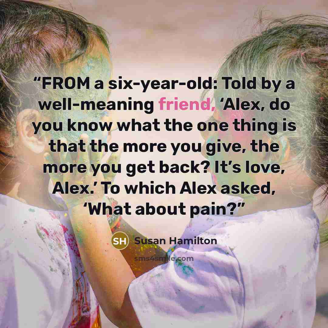 “FROM a six-year-old: Told by a well-meaning friend, ‘Alex, do you know what the one thing is that the more you give, the more you get back? It’s love, Alex.’ To which Alex asked, ‘What about pain?” quote by Susan Hamilton
