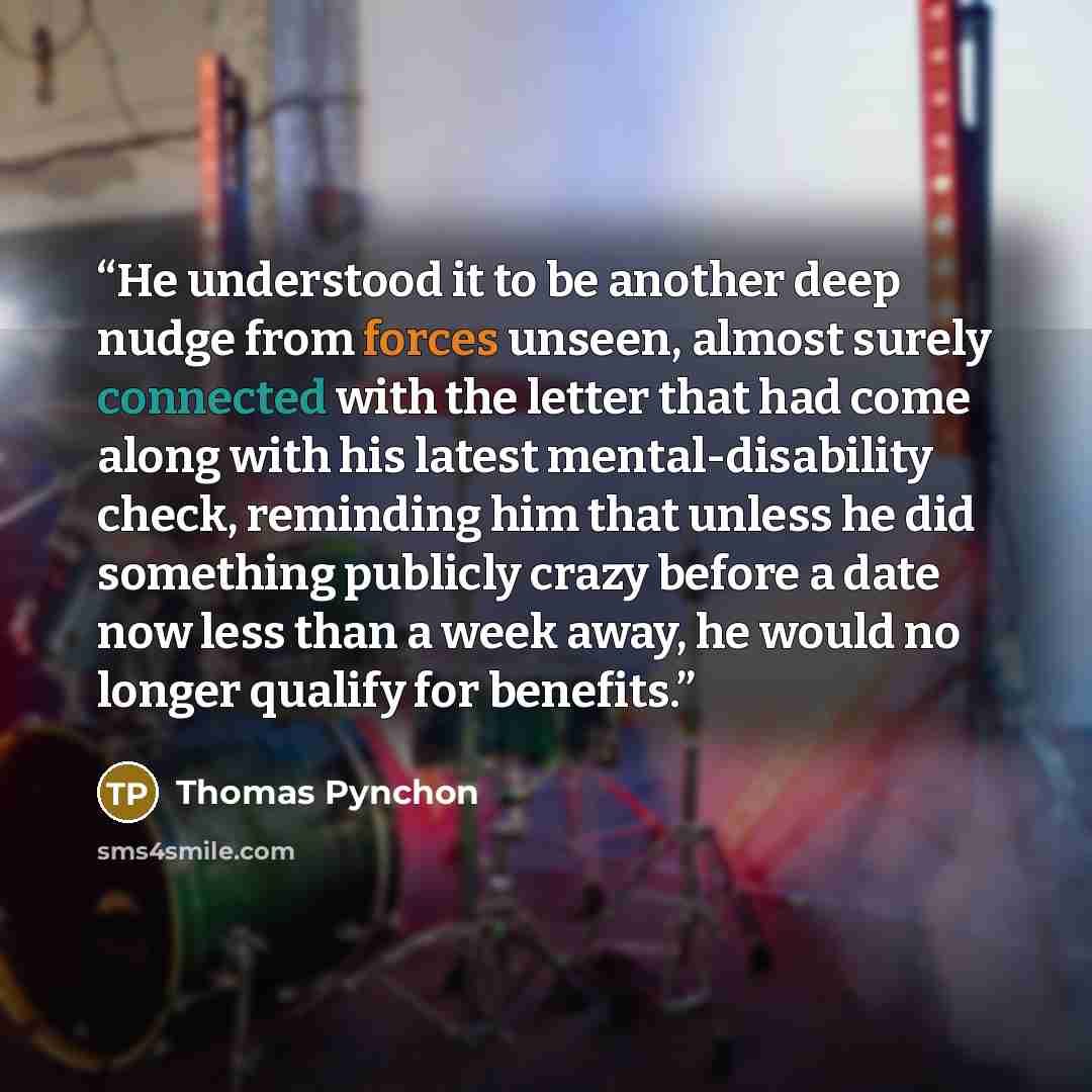 “He understood it to be another deep nudge from forces unseen, almost surely connected with the letter that had come along with his latest mental-disability check, reminding him that unless he did something publicly crazy before a date now less than a week away, he would no longer qualify for…” quote by Thomas Pynchon