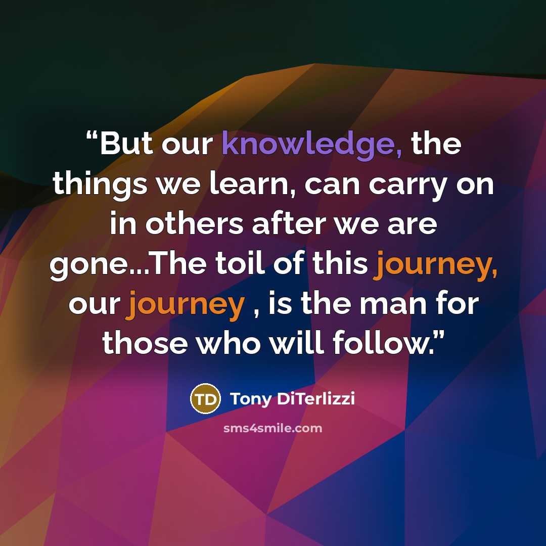 “But our knowledge, the things we learn, can carry on in others after we are gone...The toil of this journey, our journey , is the man for those who will follow.” quote by Tony DiTerlizzi