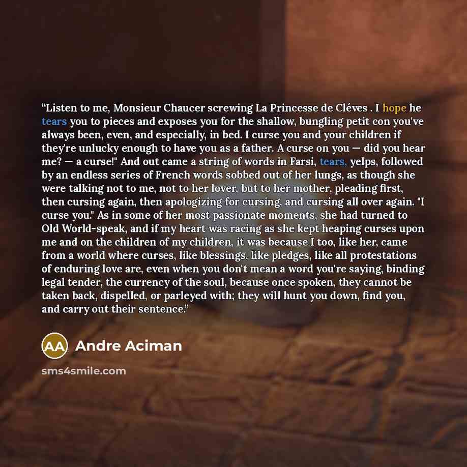 “Listen to me, Monsieur Chaucer screwing La Princesse de Cléves . I hope he tears you to pieces and exposes you for the shallow, bungling petit con you've always been, even, and especially, in bed. I curse you and your children if they're unlucky enough to have you as a father. A curse on you — did…” quote by André Aciman