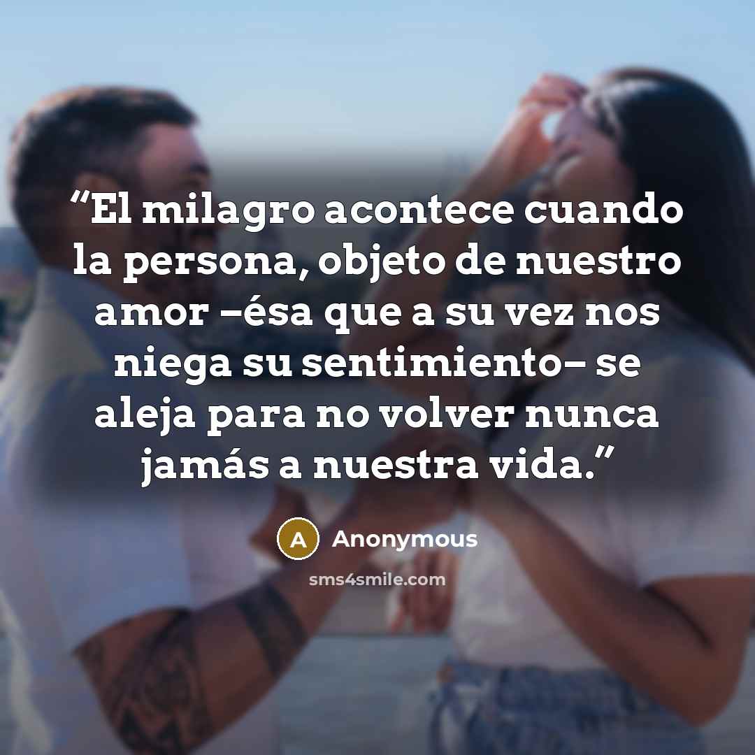 “El milagro acontece cuando la persona, objeto de nuestro amor −ésa que a su vez nos niega su sentimiento− se aleja para no volver nunca jamás a nuestra vida.” quote by Anonymous