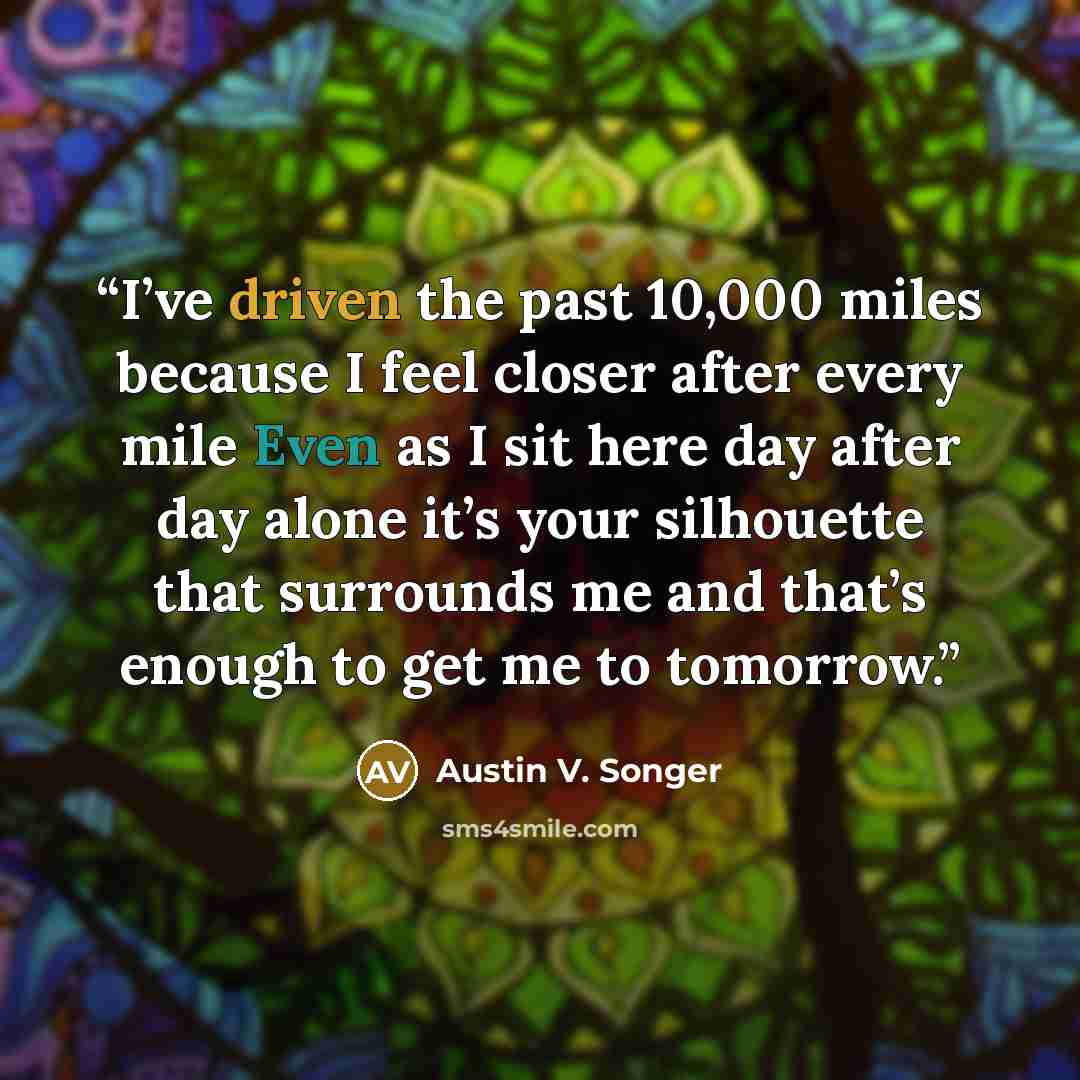 “I’ve driven the past 10,000 miles because I feel closer after every mile Even as I sit here day after day alone it’s your silhouette that surrounds me and that’s enough to get me to tomorrow.” quote by Austin V. Songer