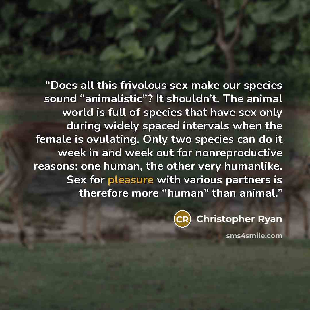 “Does all this frivolous sex make our species sound “animalistic”? It shouldn’t. The animal world is full of species that have sex only during widely spaced intervals when the female is ovulating. Only two species can do it week in and week out for nonreproductive reasons: one human, the other very…” quote by Christopher Ryan