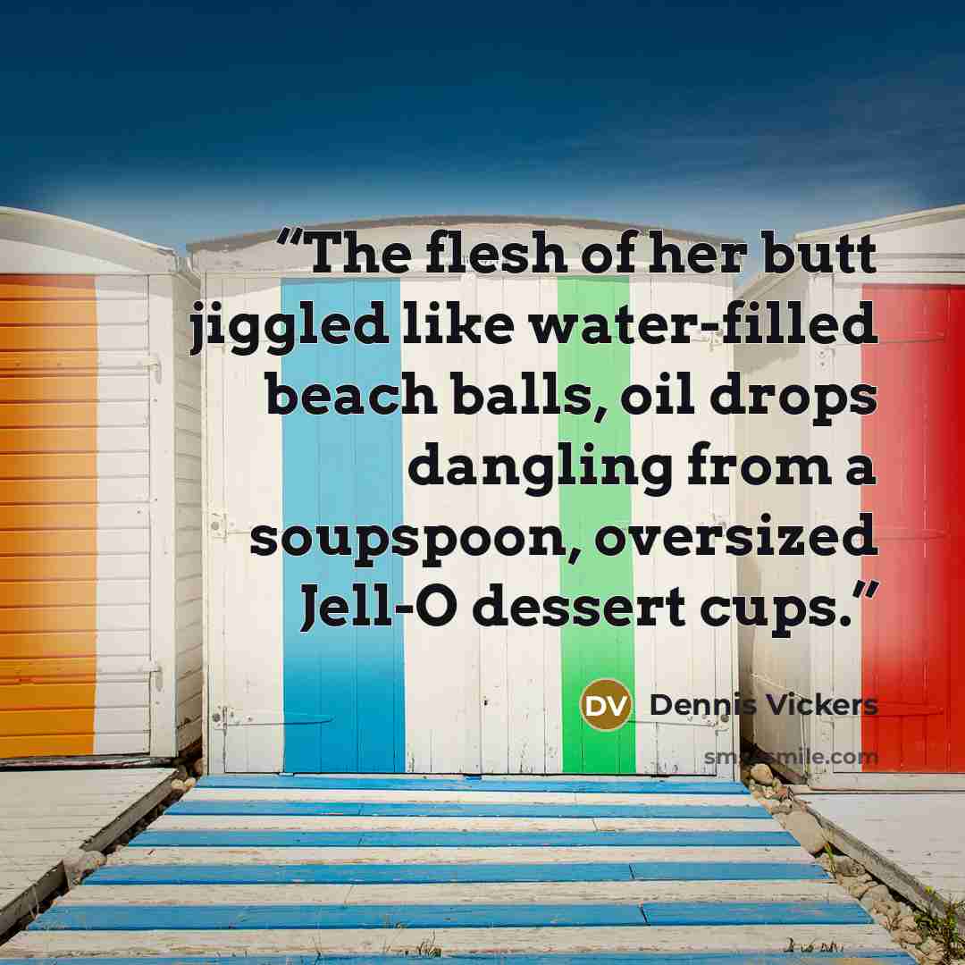 “The flesh of her butt jiggled like water-filled beach balls, oil drops dangling from a soupspoon, oversized Jell-O dessert cups.” quote by Dennis Vickers