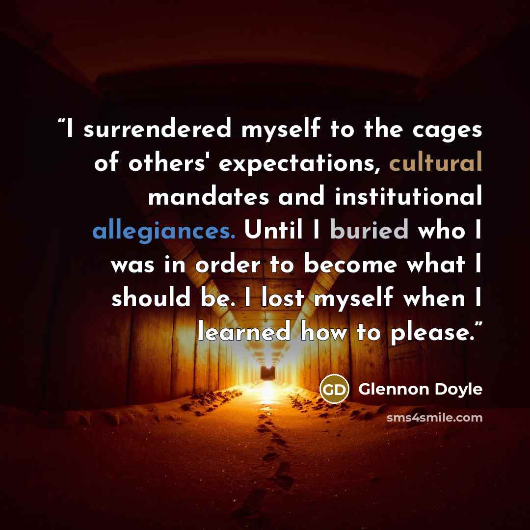 “I surrendered myself to the cages of others' expectations, cultural mandates and institutional allegiances. Until I buried who I was in order to become what I should be. I lost myself when I learned how to please.” quote by Glennon Doyle