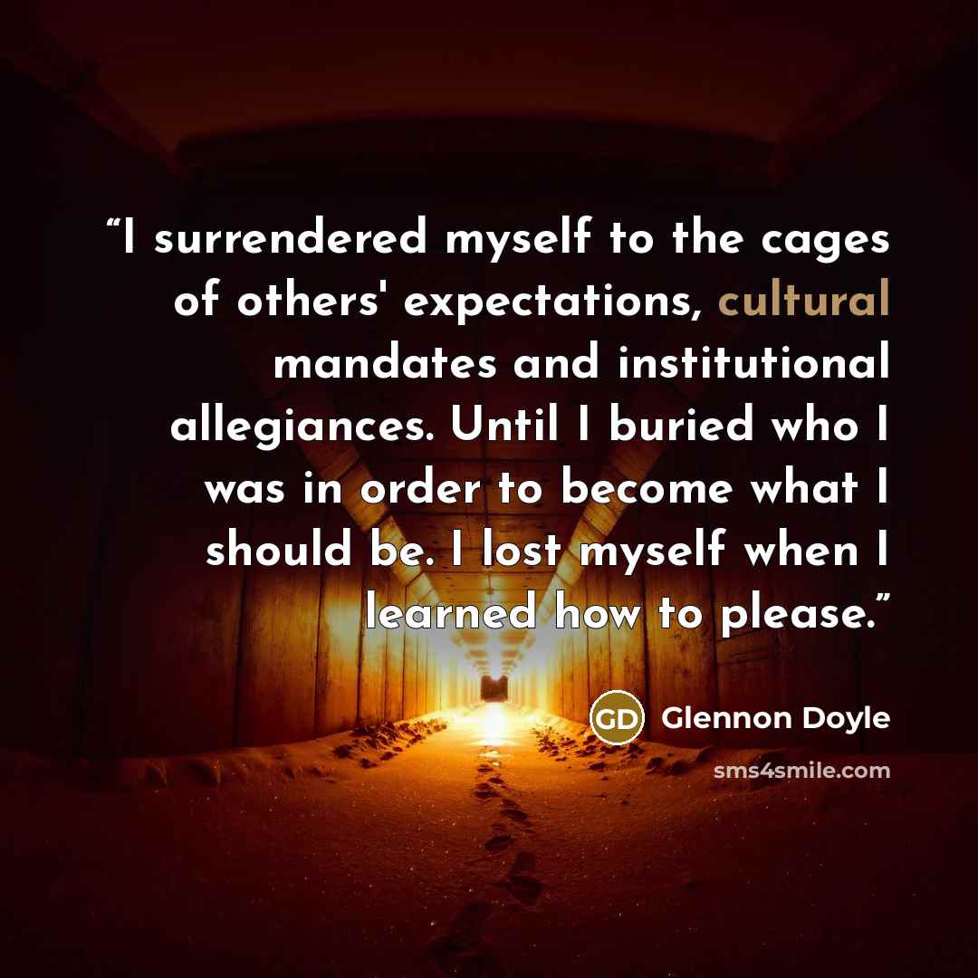 “I surrendered myself to the cages of others' expectations, cultural mandates and institutional allegiances. Until I buried who I was in order to become what I should be. I lost myself when I learned how to please.” quote by Glennon Doyle