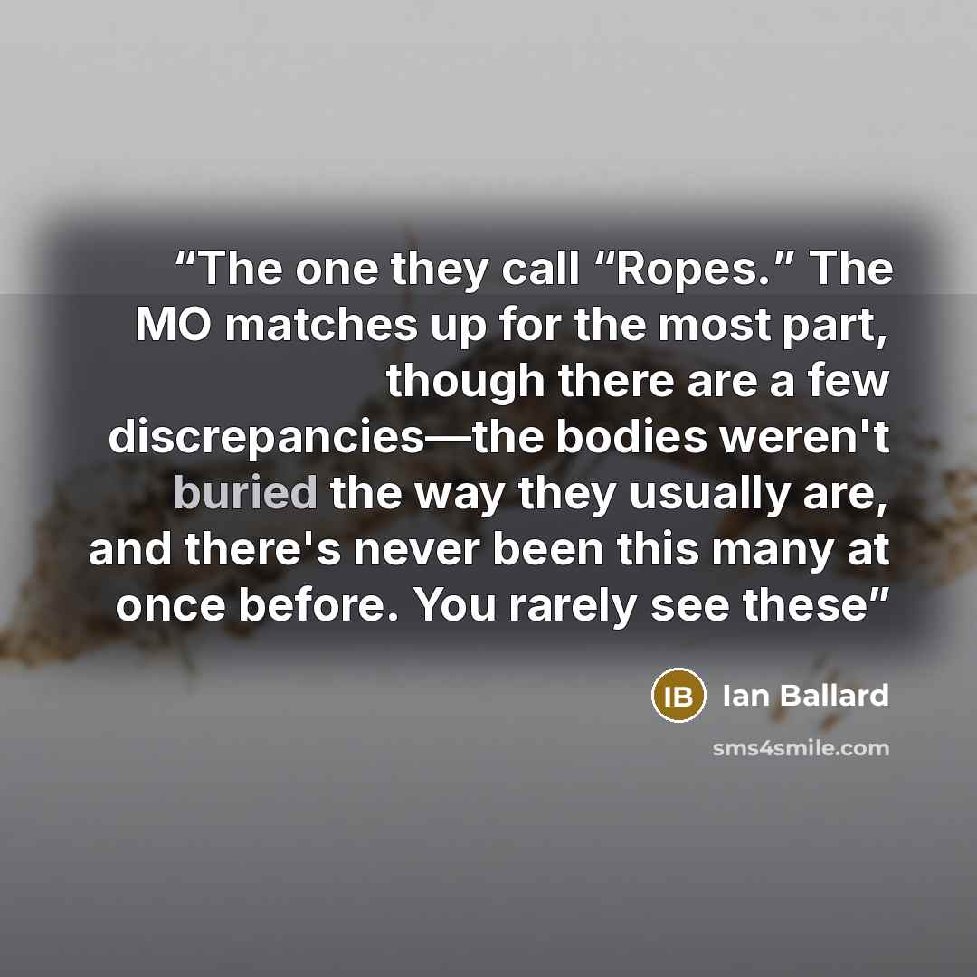 “The one they call “Ropes.” The MO matches up for the most part, though there are a few discrepancies—the bodies weren't buried the way they usually are, and there's never been this many at once before. You rarely see these” quote by Ian Ballard