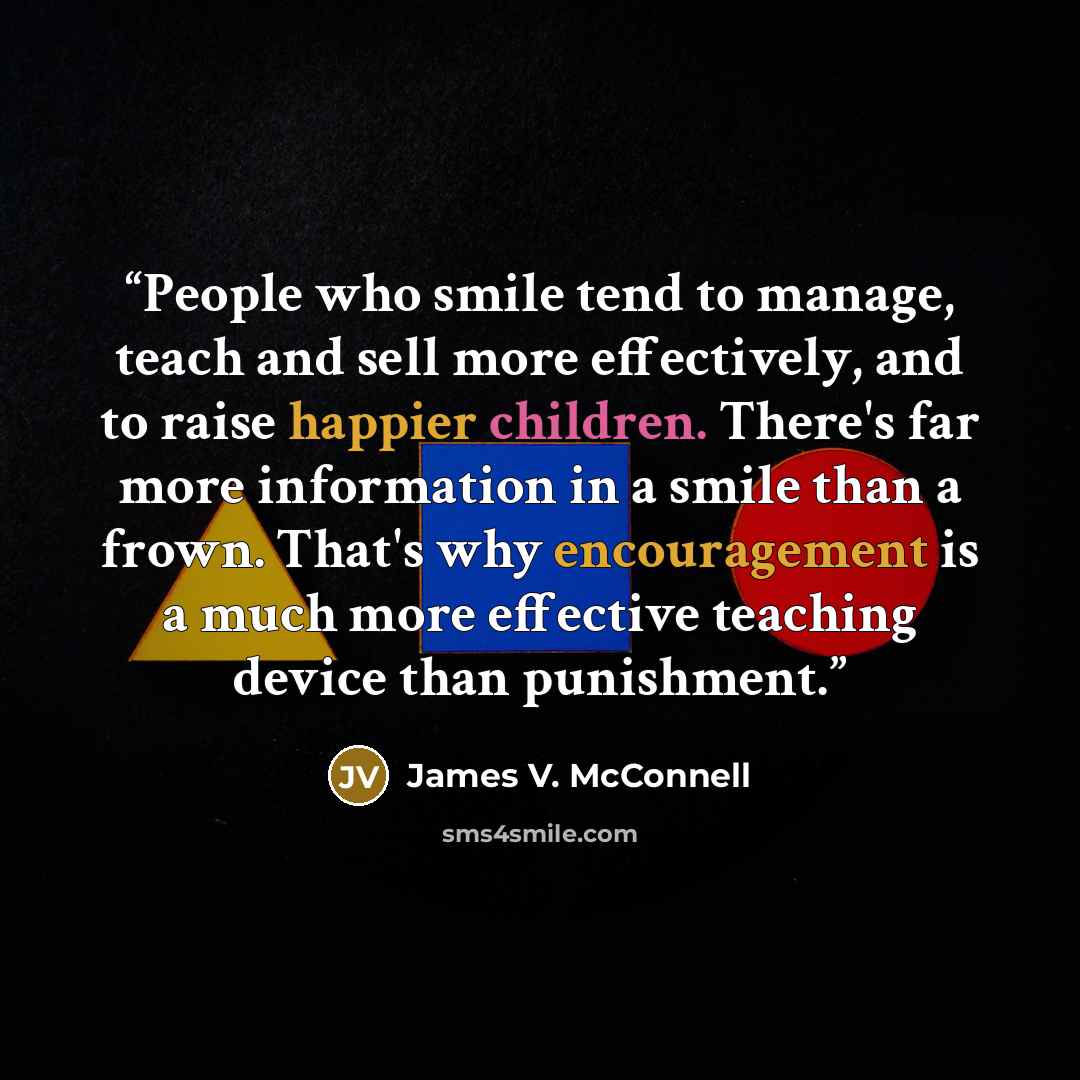 “People who smile tend to manage, teach and sell more effectively, and to raise happier children. There's far more information in a smile than a frown. That's why encouragement is a much more effective teaching device than punishment.” quote by James V. McConnell