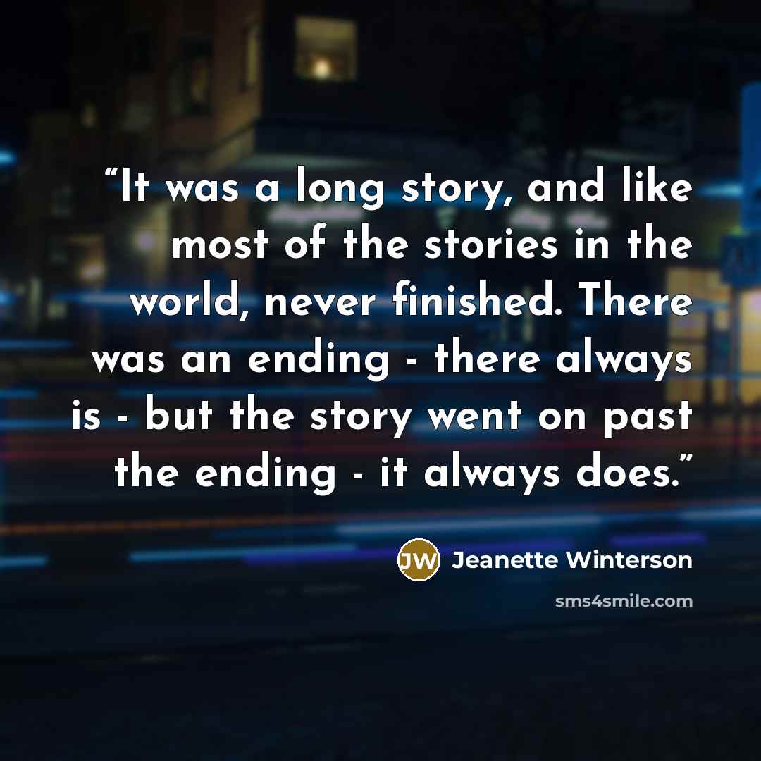 “It was a long story, and like most of the stories in the world, never finished. There was an ending - there always is - but the story went on past the ending - it always does.” quote by Jeanette Winterson