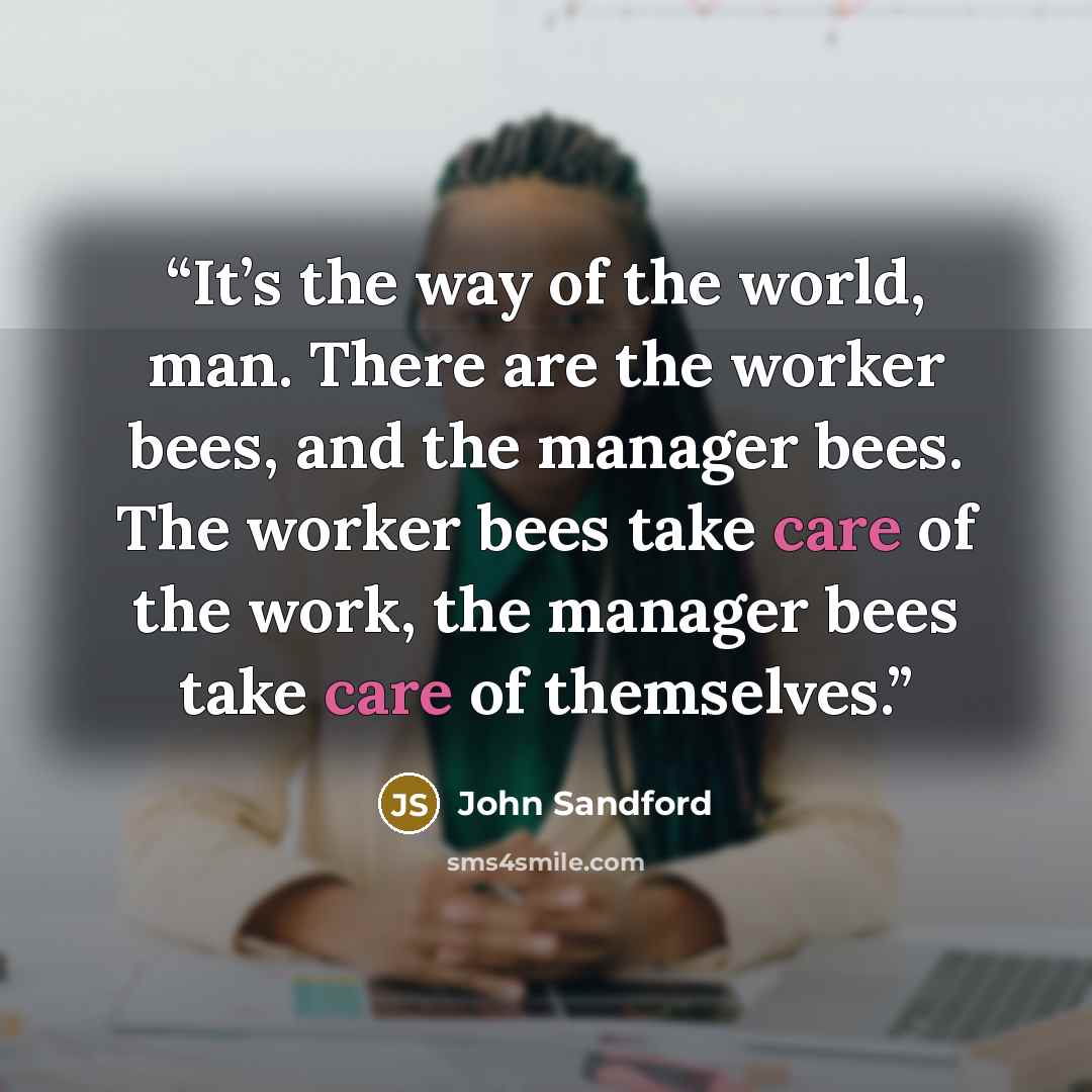“It’s the way of the world, man. There are the worker bees, and the manager bees. The worker bees take care of the work, the manager bees take care of themselves.” quote by John Sandford