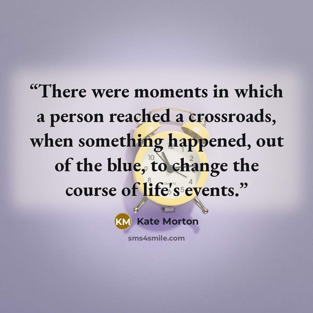 “There were moments in which a person reached a crossroads, when something happened, out of the blue, to change the course of life's events.” quote by Kate Morton