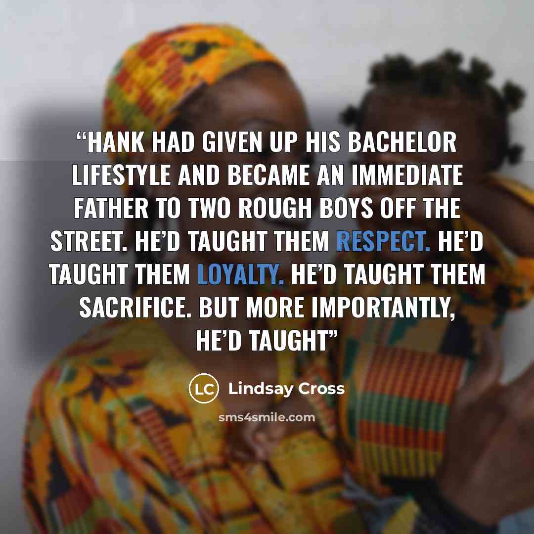 “Hank had given up his bachelor lifestyle and became an immediate father to two rough boys off the street. He’d taught them respect. He’d taught them loyalty. He’d taught them sacrifice. But more importantly, he’d taught” quote by Lindsay Cross