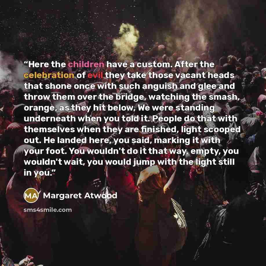 “Here the children have a custom. After the celebration of evil they take those vacant heads that shone once with such anguish and glee and throw them over the bridge, watching the smash, orange, as they hit below, We were standing underneath when you told it. People do that with themselves when…” quote by Margaret Atwood