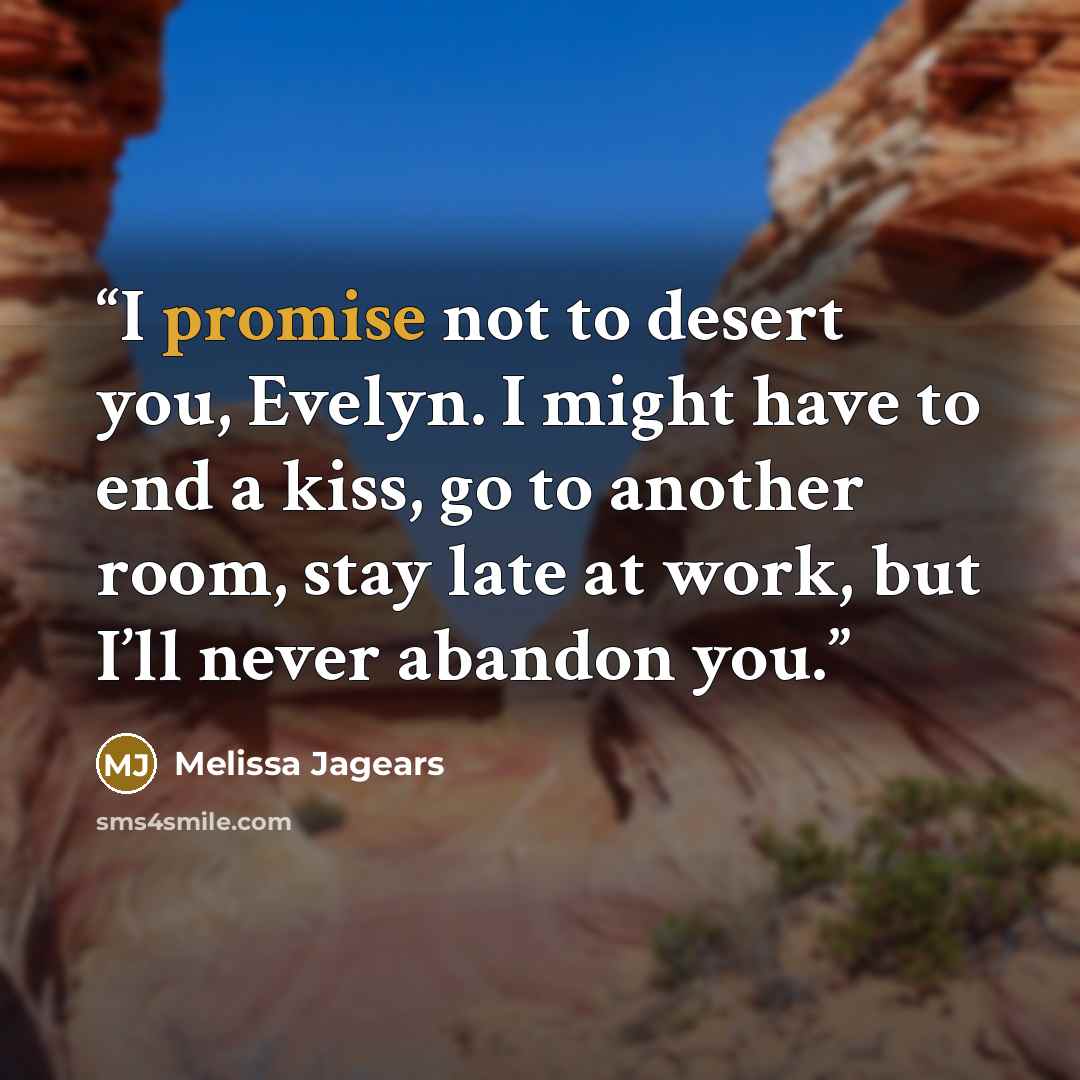 “I promise not to desert you, Evelyn. I might have to end a kiss, go to another room, stay late at work, but I’ll never abandon you.” quote by Melissa Jagears