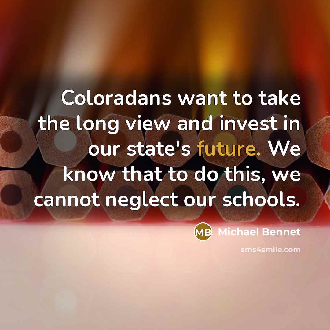 “Coloradans want to take the long view and invest in our state's future. We know that to do this, we cannot neglect our schools.” quote by Michael Bennet