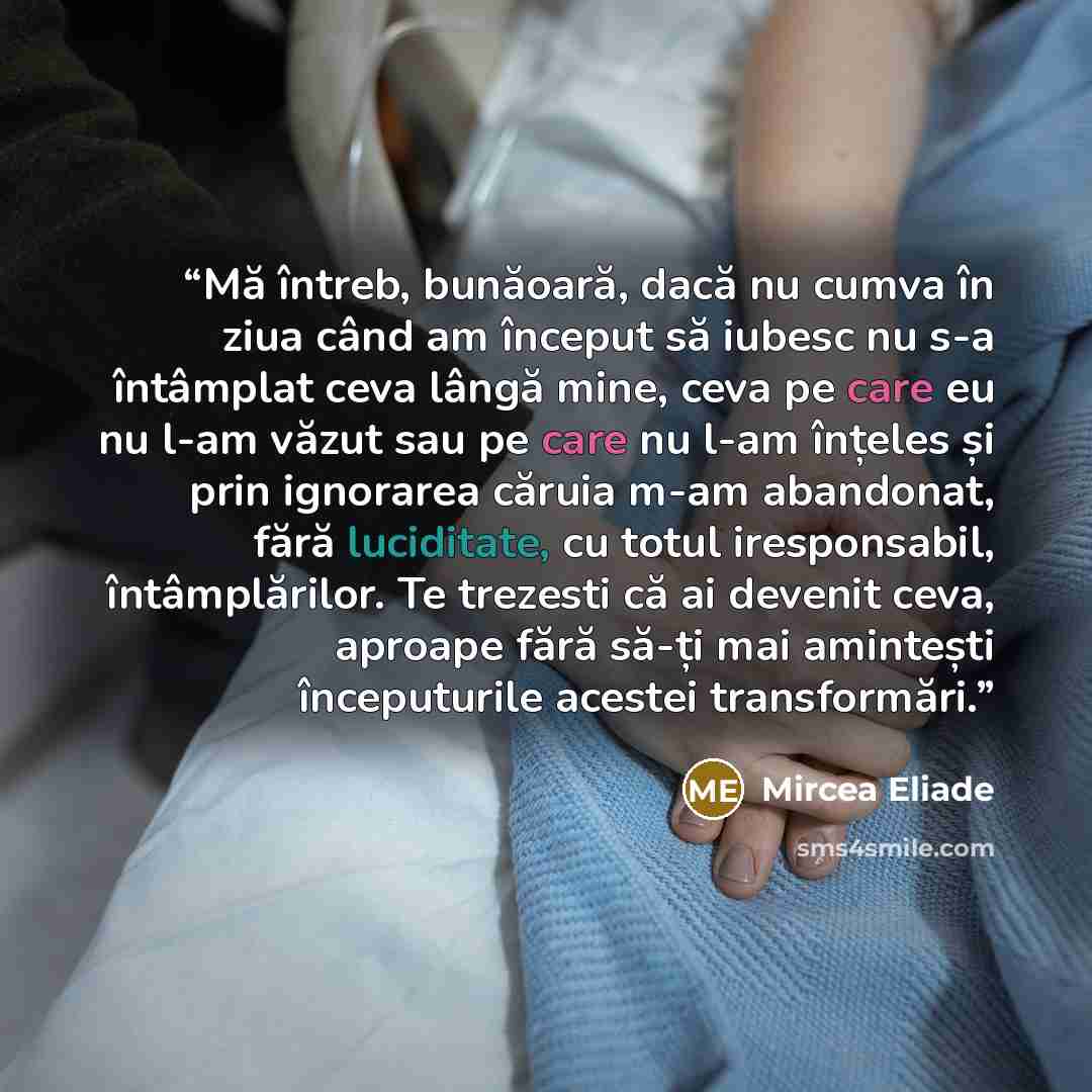 “Mă întreb, bunăoară, dacă nu cumva în ziua când am început să iubesc nu s-a întâmplat ceva lângă mine, ceva pe care eu nu l-am văzut sau pe care nu l-am înțeles și prin ignorarea căruia m-am abandonat, fără luciditate, cu totul iresponsabil, întâmplărilor. Te trezesti că ai devenit ceva, aproape…” quote by Mircea Eliade