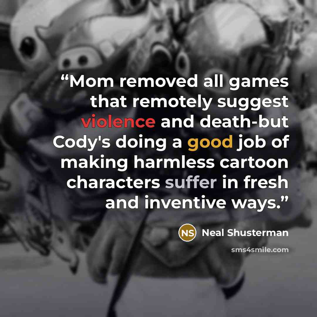 “Mom removed all games that remotely suggest violence and death-but Cody's doing a good job of making harmless cartoon characters suffer in fresh and inventive ways.” quote by Neal Shusterman