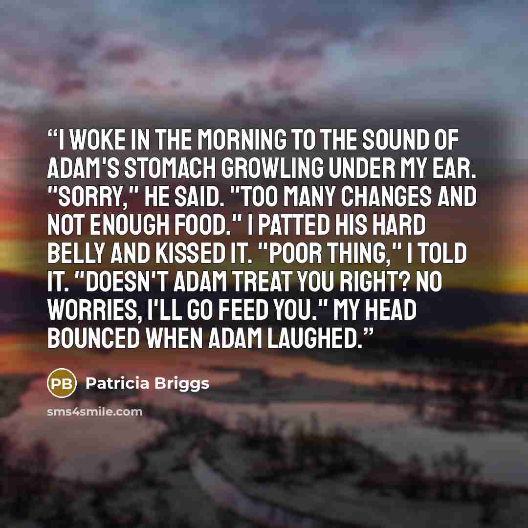 “I woke in the morning to the sound of Adam's stomach growling under my ear. "Sorry," he said. "Too many changes and not enough food." I patted his hard belly and kissed it. "Poor thing," I told it. "Doesn't Adam treat you right? No worries, I'll go feed you." My head bounced when Adam laughed.” quote by Patricia Briggs