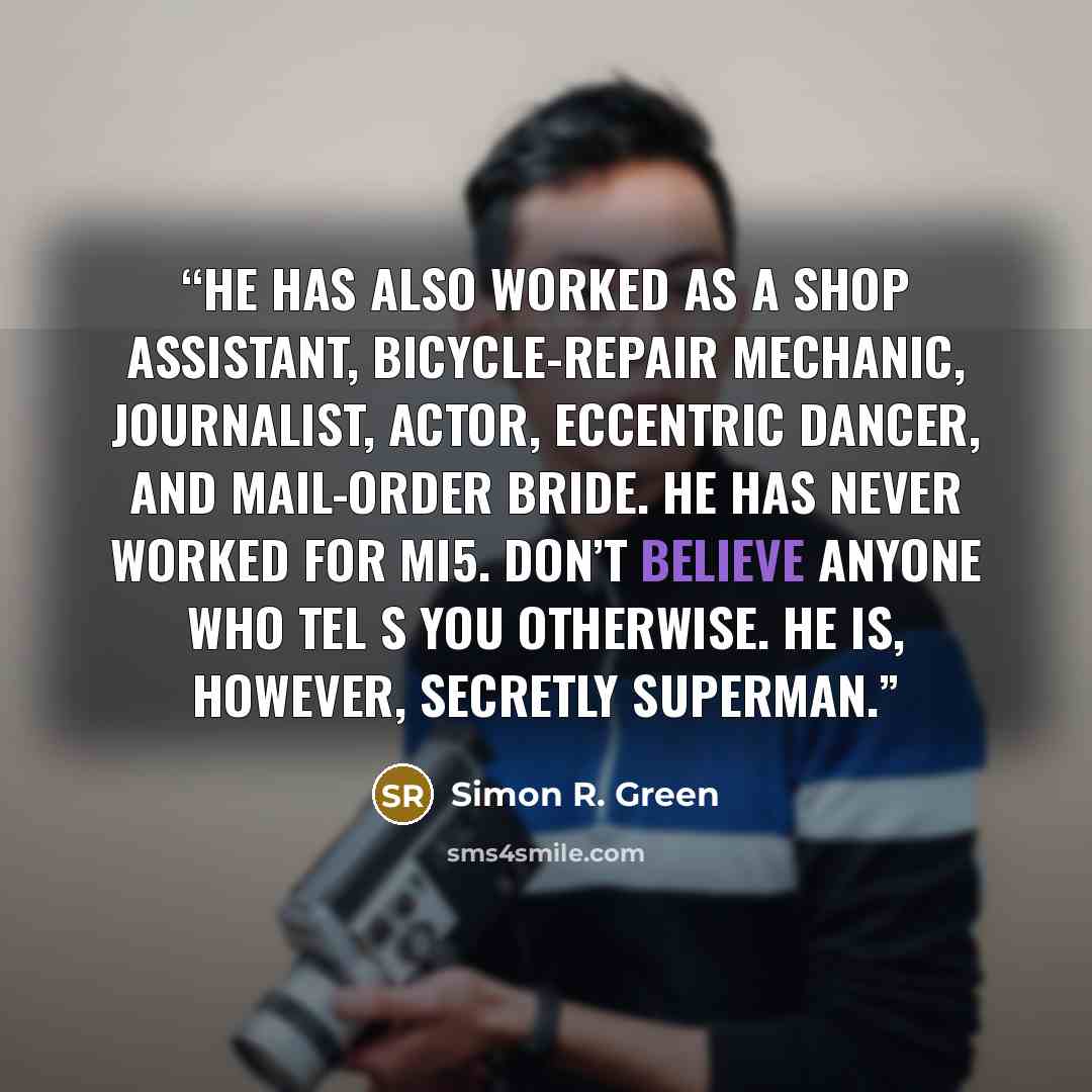 “He has also worked as a shop assistant, bicycle-repair mechanic, journalist, actor, eccentric dancer, and mail-order bride. He has never worked for MI5. Don’t believe anyone who tel s you otherwise. He is, however, secretly Superman.” quote by Simon R. Green