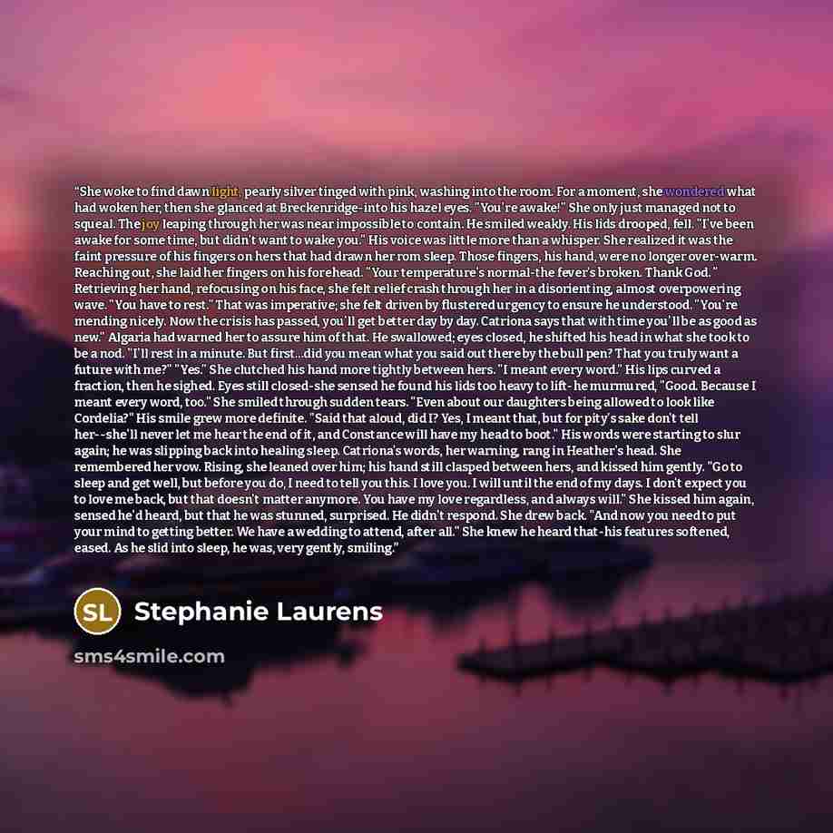 “She woke to find dawn light, pearly silver tinged with pink, washing into the room. For a moment, she wondered what had woken her, then she glanced at Breckenridge-into his hazel eyes. "You're awake!" She only just managed not to squeal. The joy leaping through her was near impossible to contain…” quote by Stephanie Laurens