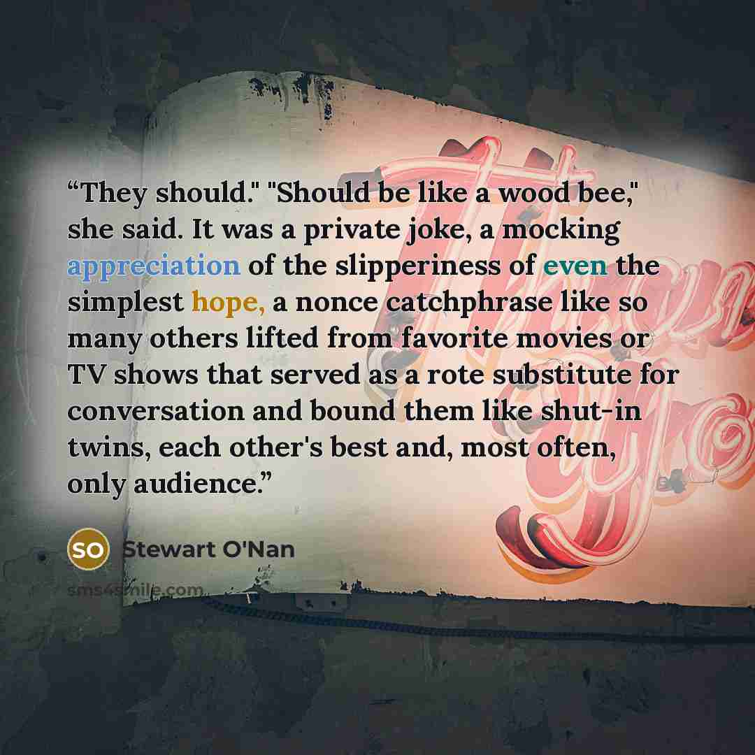 “They should." "Should be like a wood bee," she said. It was a private joke, a mocking appreciation of the slipperiness of even the simplest hope, a nonce catchphrase like so many others lifted from favorite movies or TV shows that served as a rote substitute for conversation and bound them like…” quote by Stewart O'Nan