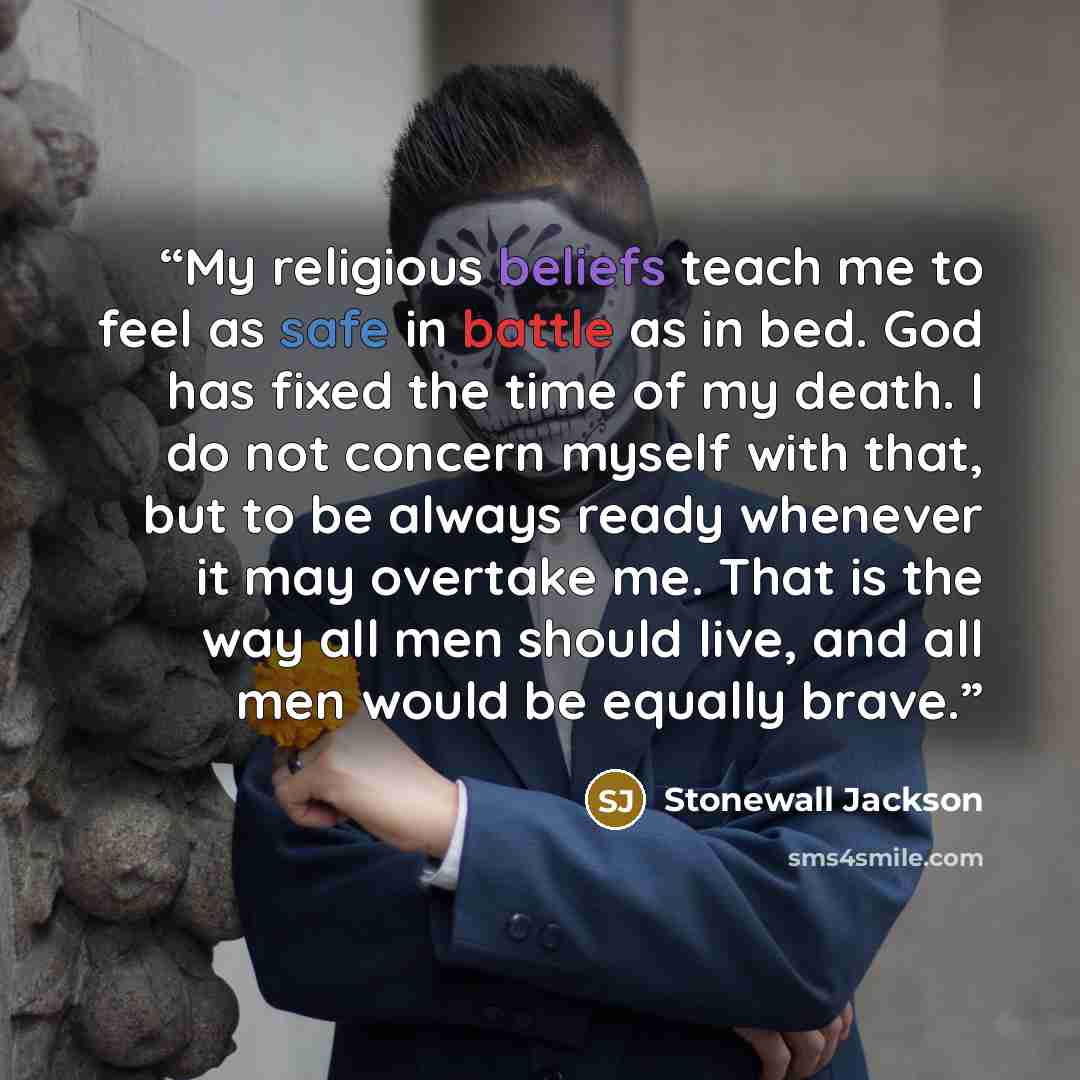 “My religious beliefs teach me to feel as safe in battle as in bed. God has fixed the time of my death. I do not concern myself with that, but to be always ready whenever it may overtake me. That is the way all men should live, and all men would be equally brave.” quote by Stonewall Jackson