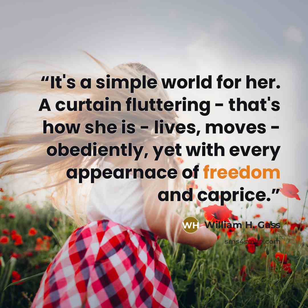 “It's a simple world for her. A curtain fluttering - that's how she is - lives, moves - obediently, yet with every appearnace of freedom and caprice.” quote by William H. Gass