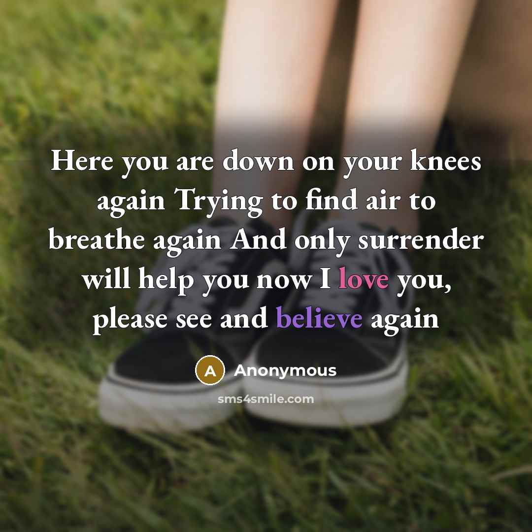 “Here you are down on your knees again Trying to find air to breathe again And only surrender will help you now I love you, please see and believe again” quote by Anonymous