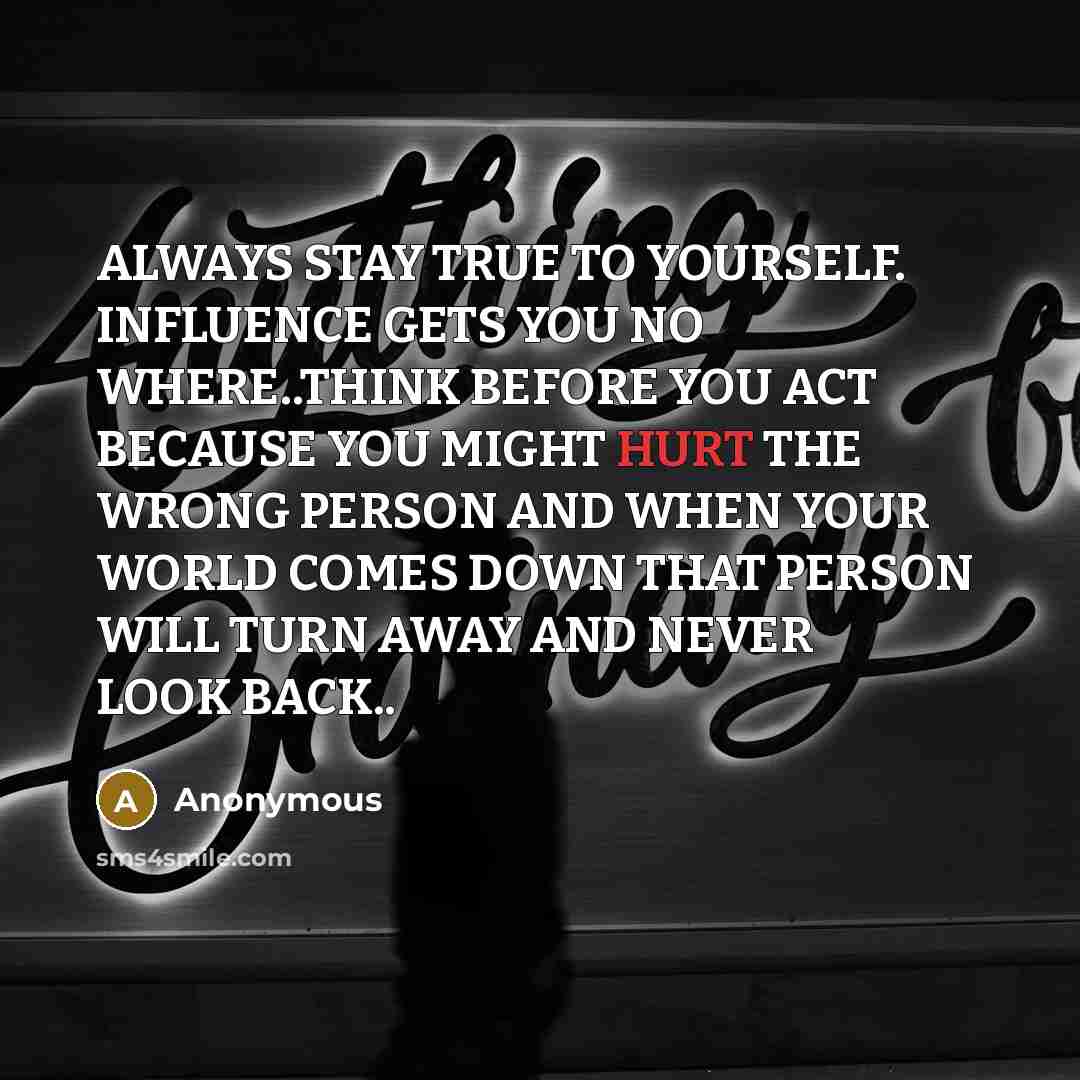 “ALWAYS STAY TRUE TO YOURSELF. INFLUENCE GETS YOU NO WHERE..THINK BEFORE YOU ACT BECAUSE YOU MIGHT HURT THE WRONG PERSON AND WHEN YOUR WORLD COMES DOWN THAT PERSON WILL TURN AWAY AND NEVER LOOK BACK..” quote by Anonymous