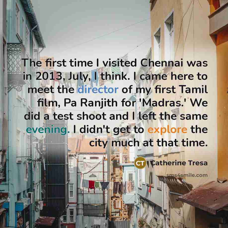 “The first time I visited Chennai was in 2013, July, I think. I came here to meet the director of my first Tamil film, Pa Ranjith for 'Madras.' We did a test shoot and I left the same evening. I didn't get to explore the city much at that time.” quote by Catherine Tresa
