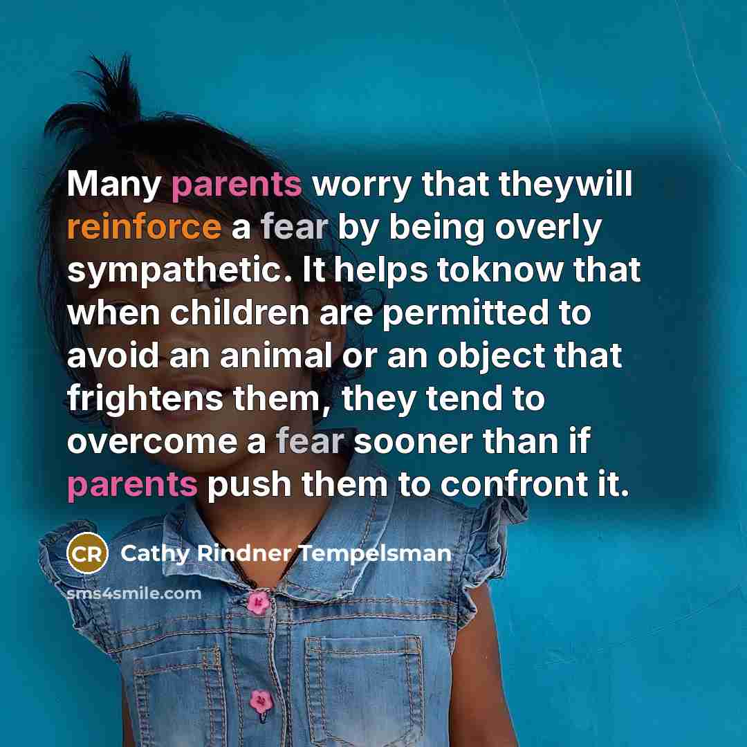 “Many parents worry that theywill reinforce a fear by being overly sympathetic. It helps toknow that when children are permitted to avoid an animal or an object that frightens them, they tend to overcome a fear sooner than if parents push them to confront it.” quote by Cathy Rindner Tempelsman