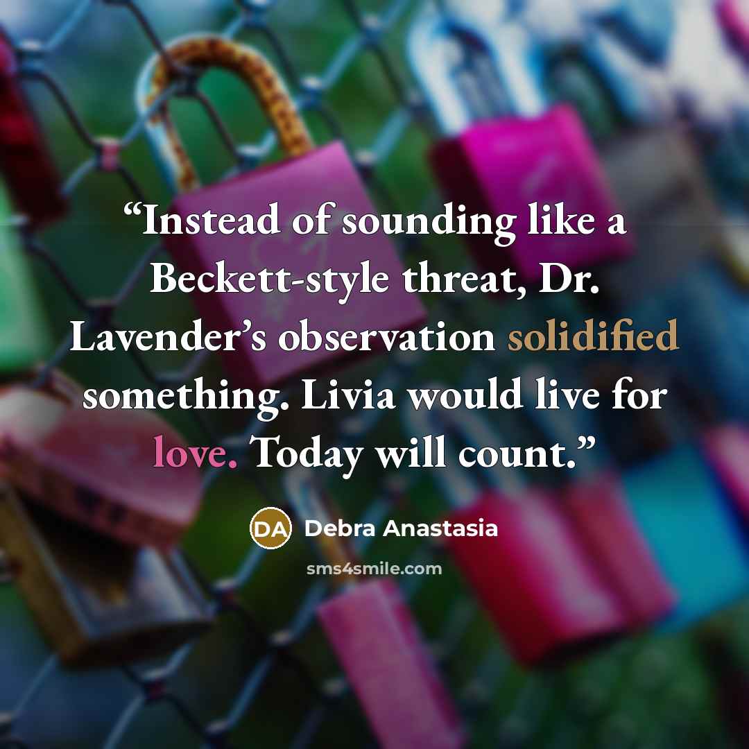 “Instead of sounding like a Beckett-style threat, Dr. Lavender’s observation solidified something. Livia would live for love. Today will count.” quote by Debra Anastasia