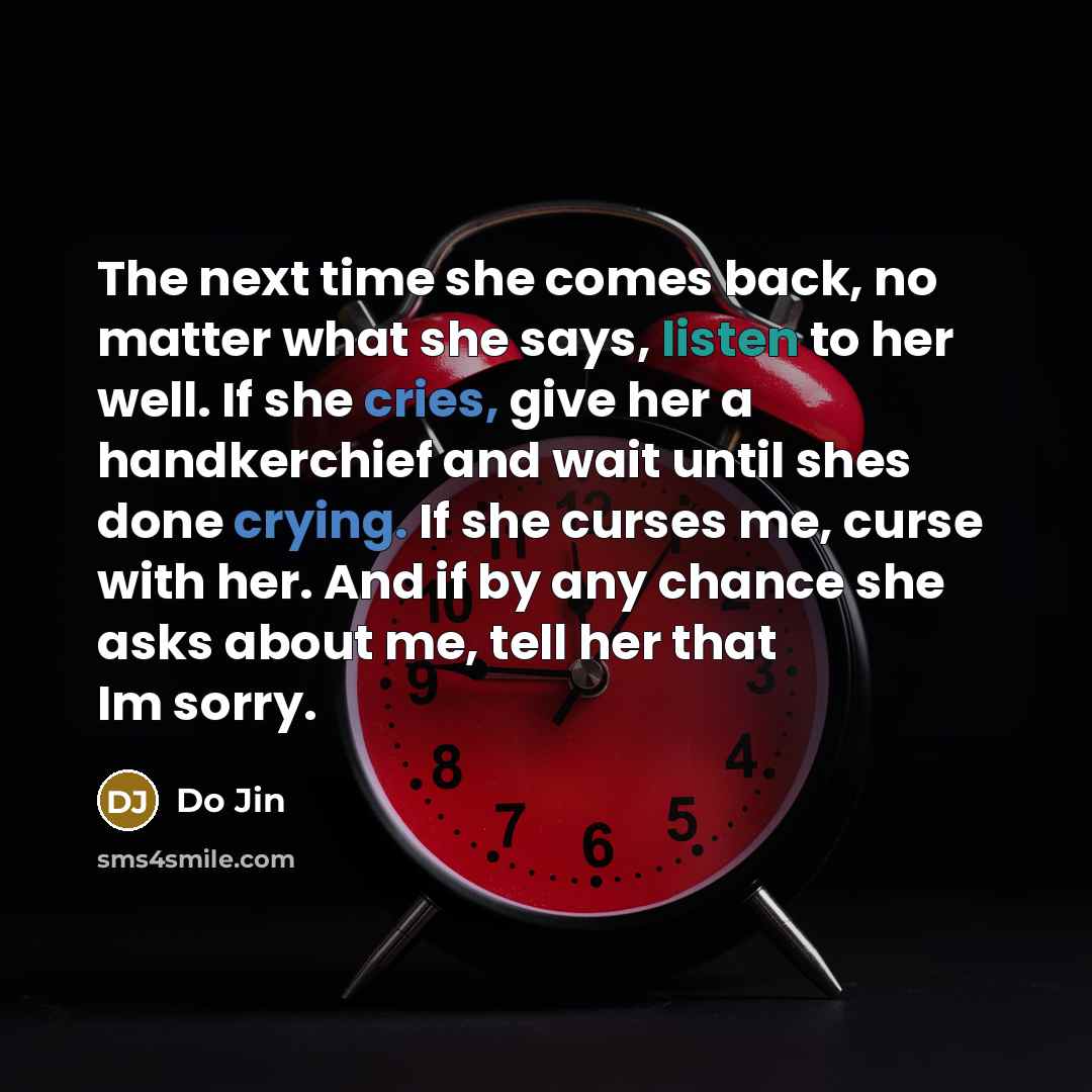 “The next time she comes back, no matter what she says, listen to her well. If she cries, give her a handkerchief and wait until shes done crying. If she curses me, curse with her. And if by any chance she asks about me, tell her that Im sorry.” quote by Do Jin