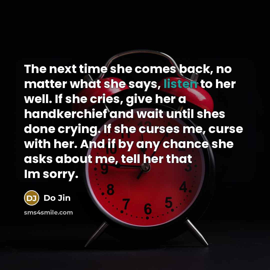 “The next time she comes back, no matter what she says, listen to her well. If she cries, give her a handkerchief and wait until shes done crying. If she curses me, curse with her. And if by any chance she asks about me, tell her that Im sorry.” quote by Do Jin