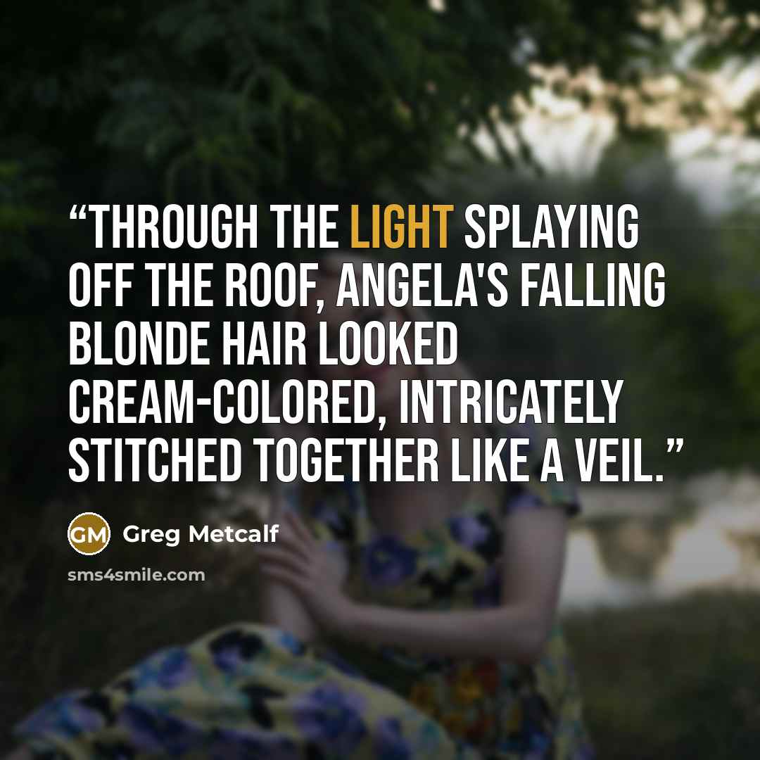 “Through the light splaying off the roof, Angela's falling blonde hair looked cream-colored, intricately stitched together like a veil.” quote by Greg Metcalf