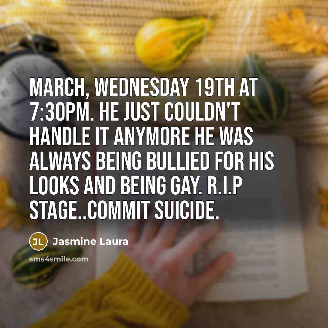 “March, Wednesday 19th at 7:30pm. He just couldn't handle it anymore he was always being bullied for his looks and being gay. R.I.P Stage..Commit Suicide.” quote by Jasmine Laura