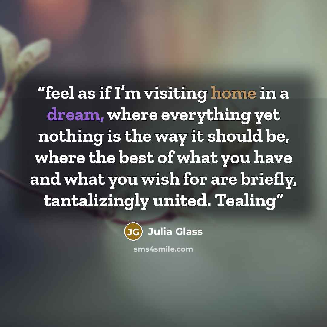 “feel as if I’m visiting home in a dream, where everything yet nothing is the way it should be, where the best of what you have and what you wish for are briefly, tantalizingly united. Tealing” quote by Julia Glass